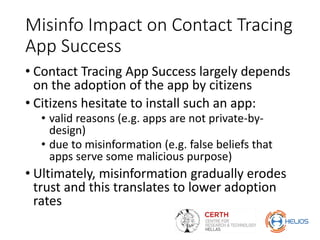 Misinfo Impact on Contact Tracing
App Success
• Contact Tracing App Success largely depends
on the adoption of the app by citizens
• Citizens hesitate to install such an app:
• valid reasons (e.g. apps are not private-by-
design)
• due to misinformation (e.g. false beliefs that
apps serve some malicious purpose)
• Ultimately, misinformation gradually erodes
trust and this translates to lower adoption
rates
 
