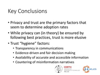 Key Conclusions
• Privacy and trust are the primary factors that
seem to determine adoption rates
• While privacy can (in theory) be ensured by
following best practices, trust is more elusive
• Trust “hygiene” factors:
• Transparency in communications
• Evidence-driven and fair decision making
• Availability of accurate and accessible information
• Countering of misinformation narratives
 