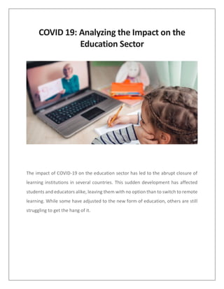 COVID 19: Analyzing the Impact on the
Education Sector
The impact of COVID-19 on the education sector has led to the abrupt closure of
learning institutions in several countries. This sudden development has affected
students and educators alike, leaving them with no option than to switch to remote
learning. While some have adjusted to the new form of education, others are still
struggling to get the hang of it.
 