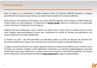 4
Genèse du projet
Dans le cadre de sa contribution à l’effort national contre le Covid-19, ARCANE Research a proposé
gratuitement ses ressources pour mener une étude visant à améliorer la situation collective.
Après plusieurs consultations et échanges, nous avons décidé d’apporter notre soutien à l’EHESP (Ecole des
hautes études en santé publique), et notamment à Jocelyn Raude, Maître de conférences en psychologie
sociale, Chercheur à l’Unité des Virus Emergents.
L’objectif de notre collaboration est de réaliser une étude visant à tester dans le contexte actuel l’un des
rares modèles psychosociologiques conçus pour comprendre et prédire la réaction des populations aux
risques infectieux en situation épidémique.
La finalité est claire : elle doit permettre aux décideurs publics et privés de disposer de données leur
permettant d’affiner leur discours de communication auprès des Français en période épidémique.
La largeur du panel permettra une analyse régionale mettant en évidence des différences de réactions sur le
territoire. Les données récoltées seront également confrontées aux données épidémiologiques (données
Santé Public France) pour déterminer s’il existe un lien entre réactions et intensité de l’épidémie. Ces travaux
seront réalisés par notre partenaire ShoWhere (www.showhere.fr), expert en géostatistique.
 