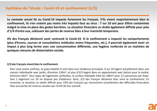 7
Synthèse de l’étude : Covid-19 et confinement (1/3)
Le contexte actuel lié au Covid-19 impacte fortement les Français. S’ils vivent majoritairement bien le
confinement, ils n’en restent pas moins très inquiets face au virus : 7 sur 10 ont peur d’être contaminés
malgré la mise en place des gestes barrières. La situation financière se révèle également difficile pour près
d’1/4 d’entre eux, subissant des pertes de revenus liées à leur inactivité temporaire.
4% des Français déclarent avoir contracté le Covid-19. Si le confinement a impacté les comportements
(plus d’écrans, courses et consultations médicales moins fréquentes, etc.), il pourrait également avoir un
impact à plus long terme avec une consommation différente, une hygiène renforcée et un maintien de
quelques mesures de distanciation sociale.
2/3 des Français vivent bien le confinement
Pour ceux vivant confinés, la quasi-totalité le sont dans leur résidence principale. 6 sur 10 logent actuellement dans une
maison individuelle avec jardin, d’environ 120m², et plus d’1/3 logent dans un appartement avec balcon pour la moitié,
d’environ 66m². Tous types de logements confondus, la surface habitable frôle les 100m² pour 2,5 personnes par foyer.
Seul 1 logement sur 10 ne dispose pas d’extérieur. Ainsi, 2/3 des Français déclarent bien vivre le confinement. En
revanche, la situation se révèle difficile pour 22% des Français qui rencontrent actuellement des difficultés financières
liées aux pertes de revenus causées par l’arrêt de leur activité.
 
