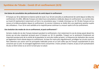 9
Une baisse de consultation des professionnels de santé depuis le confinement
9 Français sur 10 se déclarent en bonne santé et seuls 2 sur 10 ont consulté un professionnel de santé depuis le début du
confinement. En effet, 38% des Français ont réduit leurs consultations médicales depuis le confinement. Les craintes liées
au Covid-19 représentent notamment un frein à la consultation pour 1 malade chronique sur 10. 5% des Français ont eu
recours à la téléconsultation depuis le confinement. Ce service à distance se révèle être une expérience positive auprès
des utilisateurs : 9 sur 10 en sont satisfaits et la majorité pense continuer à y recourir après la fin du confinement.
Une évolution des modes de vie en confinement, et post-confinement ?
Certains modes de vie des Français évoluent pendant le confinement, c’est notamment le cas du temps passé devant les
écrans qui est plus important qu’avant pour 6 Français sur 10. En parallèle, l’impact sur le sentiment d’isolement est
important puisque près de la moitié de la population se sent plus isolée qu’avant. La fréquence de réalisation des courses
est également moins élevée depuis le confinement. Se laver les mains plus régulièrement, privilégier les circuits courts et
faire attention aux autres sont les principales habitudes prises et ce sont celles que les Français souhaiteraient le plus
conserver par la suite. Ils envisagent également moins consommer / moins acheter à l’avenir, et plus d’1/4 souhaiteraient
ne plus se faire la bise ou se serrer la main pour se saluer.
Synthèse de l’étude : Covid-19 et confinement (3/3)
 