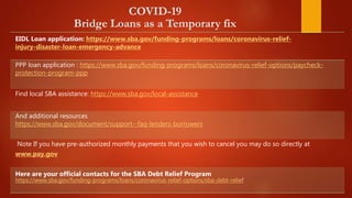 COVID-19
Bridge Loans as a Temporary fix
EIDL Loan application: https://www.sba.gov/funding-programs/loans/coronavirus-relief-
injury-disaster-loan-emergency-advance
PPP loan application : https://www.sba.gov/funding-programs/loans/coronavirus-relief-options/paycheck-
protection-program-ppp
Find local SBA assistance: https://www.sba.gov/local-assistance
And additional resources
https://www.sba.gov/document/support--faq-lenders-borrowers
Note If you have pre-authorized monthly payments that you wish to cancel you may do so directly at
www.pay.gov
Here are your official contacts for the SBA Debt Relief Program
https://www.sba.gov/funding-programs/loans/coronavirus-relief-options/sba-debt-relief
 