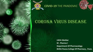 C0VID-19 THE PANDEMIC
Likhit Akotkar
M . Pharma I
Department Of Pharmacology
BVDU Poona College Of Pharmacy , Pune.
CORONA VIRUS DISEASE
 