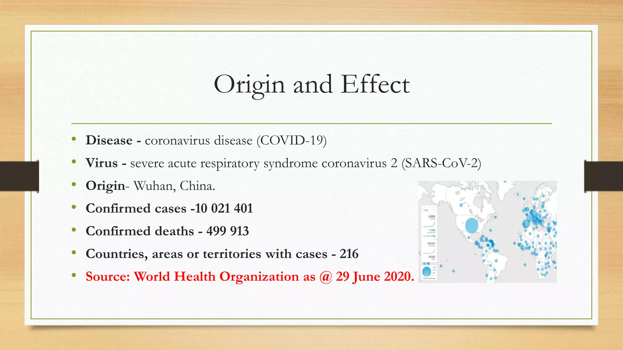 Origin and Effect
• Disease - coronavirus disease (COVID-19)
• Virus - severe acute respiratory syndrome coronavirus 2 (SARS-CoV-2)
• Origin- Wuhan, China.
• Confirmed cases -10 021 401
• Confirmed deaths - 499 913
• Countries, areas or territories with cases - 216
• Source: World Health Organization as @ 29 June 2020.