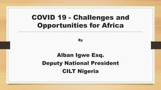 COVID 19 - Challenges and
Opportunities for Africa
By
Alban Igwe Esq.
Deputy National President
CILT Nigeria
 