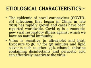 ETIOLOGICAL CHARACTERISTICS:-
• The epidemic of novel coronavirus (COVID-
19) infections that began in China in late
2019 ...