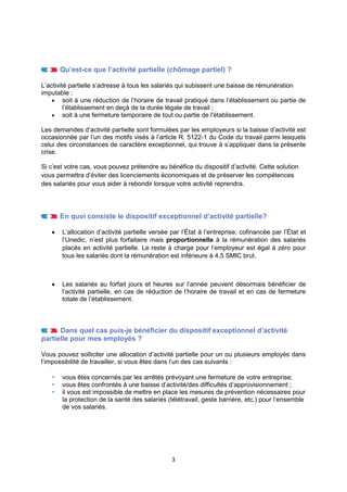3
Qu’est-ce que l’activité partielle (chômage partiel) ?
L’activité partielle s’adresse à tous les salariés qui subissent une baisse de rémunération
imputable :
• soit à une réduction de l’horaire de travail pratiqué dans l’établissement ou partie de
l’établissement en deçà de la durée légale de travail ;
• soit à une fermeture temporaire de tout ou partie de l'établissement.
Les demandes d’activité partielle sont formulées par les employeurs si la baisse d’activité est
occasionnée par l’un des motifs visés à l’article R. 5122-1 du Code du travail parmi lesquels
celui des circonstances de caractère exceptionnel, qui trouve à s’appliquer dans la présente
crise.
Si c’est votre cas, vous pouvez prétendre au bénéfice du dispositif d’activité. Cette solution
vous permettra d’éviter des licenciements économiques et de préserver les compétences
des salariés pour vous aider à rebondir lorsque votre activité reprendra.
En quoi consiste le dispositif exceptionnel d’activité partielle?
• L’allocation d’activité partielle versée par l’État à l’entreprise, cofinancée par l’État et
l’Unedic, n’est plus forfaitaire mais proportionnelle à la rémunération des salariés
placés en activité partielle. Le reste à charge pour l’employeur est égal à zéro pour
tous les salariés dont la rémunération est inférieure à 4,5 SMIC brut.
• Les salariés au forfait jours et heures sur l’année peuvent désormais bénéficier de
l’activité partielle, en cas de réduction de l’horaire de travail et en cas de fermeture
totale de l’établissement.
Dans quel cas puis-je bénéficier du dispositif exceptionnel d’activité
partielle pour mes employés ?
Vous pouvez solliciter une allocation d’activité partielle pour un ou plusieurs employés dans
l’impossibilité de travailler, si vous êtes dans l’un des cas suivants :
 vous êtes concernés par les arrêtés prévoyant une fermeture de votre entreprise;
 vous êtes confrontés à une baisse d’activité/des difficultés d’approvisionnement ;
 il vous est impossible de mettre en place les mesures de prévention nécessaires pour
la protection de la santé des salariés (télétravail, geste barrière, etc.) pour l’ensemble
de vos salariés.
 