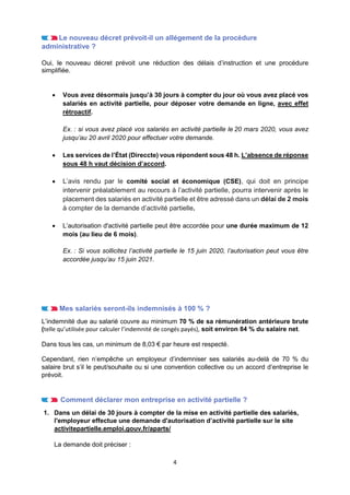 4
Le nouveau décret prévoit-il un allégement de la procédure
administrative ?
Oui, le nouveau décret prévoit une réduction des délais d’instruction et une procédure
simplifiée.
• Vous avez désormais jusqu’à 30 jours à compter du jour où vous avez placé vos
salariés en activité partielle, pour déposer votre demande en ligne, avec effet
rétroactif.
Ex. : si vous avez placé vos salariés en activité partielle le 20 mars 2020, vous avez
jusqu’au 20 avril 2020 pour effectuer votre demande.
• Les services de l’État (Direccte) vous répondent sous 48 h. L’absence de réponse
sous 48 h vaut décision d’accord.
• L’avis rendu par le comité social et économique (CSE), qui doit en principe
intervenir préalablement au recours à l’activité partielle, pourra intervenir après le
placement des salariés en activité partielle et être adressé dans un délai de 2 mois
à compter de la demande d’activité partielle.
• L’autorisation d'activité partielle peut être accordée pour une durée maximum de 12
mois (au lieu de 6 mois).
Ex. : Si vous sollicitez l’activité partielle le 15 juin 2020, l’autorisation peut vous être
accordée jusqu’au 15 juin 2021.
Mes salariés seront-ils indemnisés à 100 % ?
L’indemnité due au salarié couvre au minimum 70 % de sa rémunération antérieure brute
(telle qu’utilisée pour calculer l’indemnité de congés payés), soit environ 84 % du salaire net.
Dans tous les cas, un minimum de 8,03 € par heure est respecté.
Cependant, rien n’empêche un employeur d’indemniser ses salariés au-delà de 70 % du
salaire brut s’il le peut/souhaite ou si une convention collective ou un accord d’entreprise le
prévoit.
Comment déclarer mon entreprise en activité partielle ?
1. Dans un délai de 30 jours à compter de la mise en activité partielle des salariés,
l'employeur effectue une demande d'autorisation d’activité partielle sur le site
activitepartielle.emploi.gouv.fr/aparts/
La demande doit préciser :
 