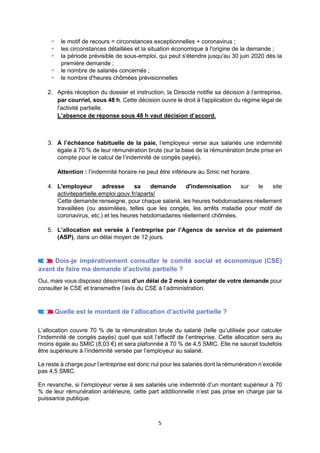 5
 le motif de recours = circonstances exceptionnelles + coronavirus ;
 les circonstances détaillées et la situation économique à l'origine de la demande ;
 la période prévisible de sous-emploi, qui peut s'étendre jusqu'au 30 juin 2020 dès la
première demande ;
 le nombre de salariés concernés ;
 le nombre d'heures chômées prévisionnelles
2. Après réception du dossier et instruction, la Direccte notifie sa décision à l’entreprise,
par courriel, sous 48 h. Cette décision ouvre le droit à l'application du régime légal de
l'activité partielle.
L’absence de réponse sous 48 h vaut décision d’accord.
3. A l’échéance habituelle de la paie, l’employeur verse aux salariés une indemnité
égale à 70 % de leur rémunération brute (sur la base de la rémunération brute prise en
compte pour le calcul de l’indemnité de congés payés).
Attention : l’indemnité horaire ne peut être inférieure au Smic net horaire.
4. L'employeur adresse sa demande d'indemnisation sur le site
activitepartielle.emploi.gouv.fr/aparts/
Cette demande renseigne, pour chaque salarié, les heures hebdomadaires réellement
travaillées (ou assimilées, telles que les congés, les arrêts maladie pour motif de
coronavirus, etc.) et les heures hebdomadaires réellement chômées.
5. L’allocation est versée à l’entreprise par l’Agence de service et de paiement
(ASP), dans un délai moyen de 12 jours.
Dois-je impérativement consulter le comité social et économique (CSE)
avant de faire ma demande d’activité partielle ?
Oui, mais vous disposez désormais d’un délai de 2 mois à compter de votre demande pour
consulter le CSE et transmettre l’avis du CSE à l’administration.
Quelle est le montant de l’allocation d’activité partielle ?
L’allocation couvre 70 % de la rémunération brute du salarié (telle qu’utilisée pour calculer
l’indemnité de congés payés) quel que soit l’effectif de l’entreprise. Cette allocation sera au
moins égale au SMIC (8,03 €) et sera plafonnée à 70 % de 4,5 SMIC. Elle ne saurait toutefois
être supérieure à l’indemnité versée par l’employeur au salarié.
Le reste à charge pour l’entreprise est donc nul pour les salariés dont la rémunération n’excède
pas 4,5 SMIC.
En revanche, si l’employeur verse à ses salariés une indemnité d’un montant supérieur à 70
% de leur rémunération antérieure, cette part additionnelle n’est pas prise en charge par la
puissance publique.
 