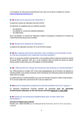 6
Le simulateur de calcul sera prochainement mis à jour sur le site du ministère du Travail :
www.simulateurap.emploi.gouv.fr/
Quelle est le plancher de l’allocation ?
Le plancher horaire de l’allocation est fixé à 8,03 €.
Ce plancher ne s’applique pas aux salariés suivants :
 les apprentis ;
 les salariés en contrat de professionnalisation ;
 les intérimaires.
Pour ces salariés, le montant de l’allocation versée à l’employeur correspond au montant de
l’indemnité horaire perçue par le salarié.
Quelle est le plafond de l’allocation ?
Le plafond de l’allocation est fixé à 70 % de 4,5 Smic horaire.
Mes salariés doivent-ils répondre à des conditions d’ancienneté ou être
en CDI pour bénéficier de l’indemnité d’activité partielle ?
Non. Il n’y a pas de condition d’ancienneté, ni de conditions liées au type de contrat de contrat
de travail (CDD, apprentis, CDI, etc.), ni de conditions liées au temps de travail du salarié
(temps partiel, temps plein) pour être éligible à l’activité partielle.
L’État prend-il en charge les formations des salariés en activité partielle ?
Oui, l’État prendra en charge 100 % des coûts pédagogiques de la formation de salariés en
activité partielle. Une simple convention entre l’entreprise et la Direccte permet de déclencher
cette prise en charge.
Le salarié placé en activité partielle et qui suit une formation perçoit la même indemnisation :
70 % de son salaire brut, soit environ 84 % de son salaire net.
Quand le dispositif exceptionnel d’activité partielle sera-t-il en vigueur ?
Le dispositif exceptionnel d’activité partielle est applicable pour les demandes
d’indemnisation déposées au titre des heures chômées depuis le 1er
mars 2020.
Existe-t-il une assistance téléphonique pour m’aider dans mes
déclarations ?
Assistance téléphonique gratuite
Numéro vert : 0800 705 800 pour la métropole et les Outre-mer de 8 h à 18 h, du lundi au
vendredi.
 