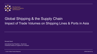 ciltinternational.org1 Covid-19 Best Practice Response
Global Shipping & the Supply Chain
Impact of Trade Volumes on Shipping Lines & Ports in Asia
Romesh David
International Vice President – South Asia
Chartered Institute of Logistics and Transport
 