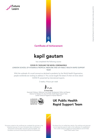 Certificate of Achievement
kapil gautam
has completed the following course:
COVID-19: TACKLING THE NOVEL CORONAVIRUS
LONDON SCHOOL OF HYGIENE & TROPICAL MEDICINE AND UK PUBLIC HEALTH RAPID SUPPORT
TEAM
With the outbreak of a novel coronavirus declared a pandemic by the World Health Organisation,
people worldwide are working to address it. This course taught the latest of what we know about
COVID-19, presented by international experts.
3 weeks, 4 hours per week
Dr Anna Seale
Associate Professor, Wellcome Trust Career Development Fellow and Deputy
Director for Research for the UK Public Health Rapid Support Team
London School of Hygiene & Tropical Medicine
Issued30thMarch2020.futurelearn.com/certificates/8ctlfaw
The person named on this certificate has completed the activities in the
attached transcript. For more information about Certificates of
Achievement and the effort required to become eligible, visit
futurelearn.com/proof-of-learning/certificate-of-achievement.
This learner has not verified their identity. The certificate and transcript
do not imply the award of credit or the conferment of a qualification
from London School of Hygiene & Tropical Medicine and UK Public
Health Rapid Support Team.
 