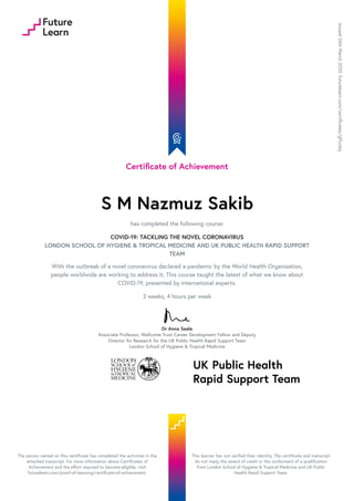 Certificate of Achievement
S M Nazmuz Sakib
has completed the following course:
COVID-19: TACKLING THE NOVEL CORONAVIRUS
LONDON SCHOOL OF HYGIENE & TROPICAL MEDICINE AND UK PUBLIC HEALTH RAPID SUPPORT
TEAM
With the outbreak of a novel coronavirus declared a pandemic by the World Health Organisation,
people worldwide are working to address it. This course taught the latest of what we know about
COVID-19, presented by international experts.
3 weeks, 4 hours per week
Dr Anna Seale
Associate Professor, Wellcome Trust Career Development Fellow and Deputy
Director for Research for the UK Public Health Rapid Support Team
London School of Hygiene & Tropical Medicine
Issued26thMarch2020.futurelearn.com/certificates/gf1zz6q
The person named on this certificate has completed the activities in the
attached transcript. For more information about Certificates of
Achievement and the effort required to become eligible, visit
futurelearn.com/proof-of-learning/certificate-of-achievement.
This learner has not verified their identity. The certificate and transcript
do not imply the award of credit or the conferment of a qualification
from London School of Hygiene & Tropical Medicine and UK Public
Health Rapid Support Team.
 