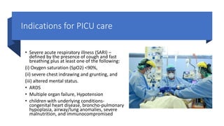 Indications for PICU care
• Severe acute respiratory illness (SARI) –
defined by the presence of cough and fast
breathing plus at least one of the following:
(i) Oxygen saturation (SpO2) <90%,
(ii) severe chest indrawing and grunting, and
(iii) altered mental status.
• ARDS
• Multiple organ failure, Hypotension
• children with underlying conditions-
congenital heart disease, broncho-pulmonary
hypoplasia, airway/lung anomalies, severe
malnutrition, and immunocompromised
 