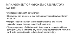 MANAGEMENT OF HYPOXEMIC RESPIRATORY
FAILURE
• mitigate risk to health care workers
• Hypoxemia can be present due to impaired respiratory functions in
COVID19.
• Oxygen supplementation can correct hypoxemia and relieve
secondary organ damage caused by hypoxemia.
• The management of children with Severe acute respiratory illness
(SARI) in COVID is similar to any other viral pneumonia with ARDS but
with strict precautions to reduce risk of transmission.
 