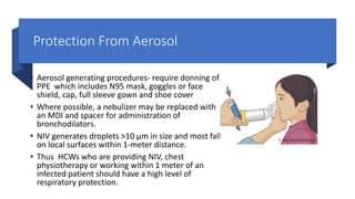 Protection From Aerosol
• Aerosol generating procedures- require donning of
PPE which includes N95 mask, goggles or face
shield, cap, full sleeve gown and shoe cover
• Where possible, a nebulizer may be replaced with
an MDI and spacer for administration of
bronchodilators.
• NIV generates droplets >10 µm in size and most fall
on local surfaces within 1-meter distance.
• Thus HCWs who are providing NIV, chest
physiotherapy or working within 1 meter of an
infected patient should have a high level of
respiratory protection.
 