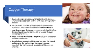 Oxygen Therapy
• Oxygen therapy is necessary for patients with oxygen
saturation (SpO2) <90% and/or with signs of respiratory
distress.
• It is pertinent that the evaluation of all children with
respiratory symptoms should include pulse oximetry.
• Low flow oxygen devices are recommended as high flow
devices have the potential for risk of spread through
aerosol generation.
• Nasal cannula at flows of 2-4 L/min is a good choice for
milder forms of SARI.
• A triple layer mask should be used to cover the mouth
and nose of the patient over the nasal cannula,
especially during transport, unless the child does not
tolerate.
 