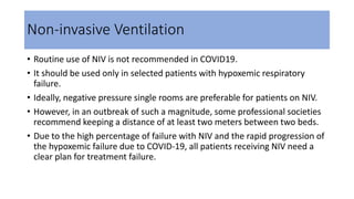Non-invasive Ventilation
• Routine use of NIV is not recommended in COVID19.
• It should be used only in selected patients with hypoxemic respiratory
failure.
• Ideally, negative pressure single rooms are preferable for patients on NIV.
• However, in an outbreak of such a magnitude, some professional societies
recommend keeping a distance of at least two meters between two beds.
• Due to the high percentage of failure with NIV and the rapid progression of
the hypoxemic failure due to COVID-19, all patients receiving NIV need a
clear plan for treatment failure.
 