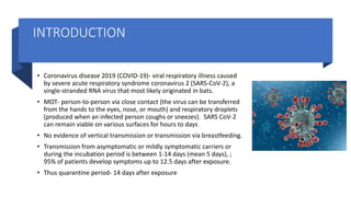 INTRODUCTION
• Coronavirus disease 2019 (COVID-19)- viral respiratory illness caused
by severe acute respiratory syndrome coronavirus 2 (SARS-CoV-2), a
single-stranded RNA virus that most likely originated in bats.
• MOT- person-to-person via close contact (the virus can be transferred
from the hands to the eyes, nose, or mouth) and respiratory droplets
(produced when an infected person coughs or sneezes). SARS CoV-2
can remain viable on various surfaces for hours to days
• No evidence of vertical transmission or transmission via breastfeeding.
• Transmission from asymptomatic or mildly symptomatic carriers or
during the incubation period is between 1-14 days (mean 5 days), ;
95% of patients develop symptoms up to 12.5 days after exposure.
• Thus quarantine period- 14 days after exposure
 