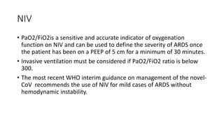NIV
• PaO2/FiO2is a sensitive and accurate indicator of oxygenation
function on NIV and can be used to define the severity of ARDS once
the patient has been on a PEEP of 5 cm for a minimum of 30 minutes.
• Invasive ventilation must be considered if PaO2/FiO2 ratio is below
300.
• The most recent WHO interim guidance on management of the novel-
CoV recommends the use of NIV for mild cases of ARDS without
hemodynamic instability.
 