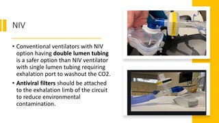 NIV
• Conventional ventilators with NIV
option having double lumen tubing
is a safer option than NIV ventilator
with single lumen tubing requiring
exhalation port to washout the CO2.
• Antiviral filters should be attached
to the exhalation limb of the circuit
to reduce environmental
contamination.
 
