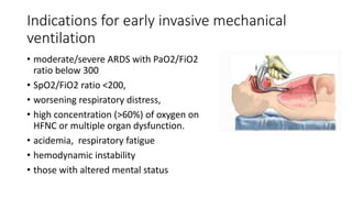 Indications for early invasive mechanical
ventilation
• moderate/severe ARDS with PaO2/FiO2
ratio below 300
• SpO2/FiO2 ratio <200,
• worsening respiratory distress,
• high concentration (>60%) of oxygen on
HFNC or multiple organ dysfunction.
• acidemia, respiratory fatigue
• hemodynamic instability
• those with altered mental status
 