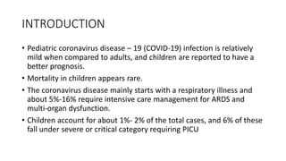 INTRODUCTION
• Pediatric coronavirus disease – 19 (COVID-19) infection is relatively
mild when compared to adults, and children are reported to have a
better prognosis.
• Mortality in children appears rare.
• The coronavirus disease mainly starts with a respiratory illness and
about 5%-16% require intensive care management for ARDS and
multi-organ dysfunction.
• Children account for about 1%- 2% of the total cases, and 6% of these
fall under severe or critical category requiring PICU
 