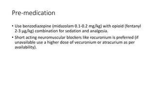 Pre-medication
• Use benzodiazepine (midazolam 0.1-0.2 mg/kg) with opioid (fentanyl
2-3 µg/kg) combination for sedation and analgesia.
• Short acting neuromuscular blockers like rocuronium is preferred (if
unavailable use a higher dose of vecuronium or atracurium as per
availability).
 