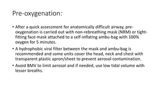 Pre-oxygenation:
• After a quick assessment for anatomically difficult airway, pre-
oxygenation is carried out with non-rebreathing mask (NRM) or tight-
fitting face mask attached to a self-inflating ambu-bag with 100%
oxygen for 5 minutes.
• A hydrophobic viral filter between the mask and ambu-bag is
recommended and some units cover the head, neck and chest with
transparent plastic apron/sheet to prevent aerosol contamination.
• Avoid BMV to limit aerosol and if needed, use low tidal volume with
lesser breaths.
 