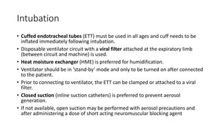 Intubation
• Cuffed endotracheal tubes (ETT) must be used in all ages and cuff needs to be
inflated immediately following intubation.
• Disposable ventilator circuit with a viral filter attached at the expiratory limb
(between circuit and machine) is used.
• Heat moisture exchanger (HME) is preferred for humidification.
• Ventilator should be in ‘stand-by’ mode and only to be turned on after connected
to the patient.
• Prior to connecting to ventilator, the ETT can be clamped or attached to a viral
filter.
• Closed suction (inline suction catheters) is preferred to prevent aerosol
generation.
• If not available, open suction may be performed with aerosol precautions and
after administering a dose of short acting neuromuscular blocking agent
 