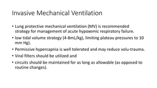 Invasive Mechanical Ventilation
• Lung protective mechanical ventilation (MV) is recommended
strategy for management of acute hypoxemic respiratory failure.
• low tidal volume strategy (4-8mL/kg), limiting plateau pressures to 10
mm Hg).
• Permissive hypercapnia is well tolerated and may reduce volu-trauma.
• Viral filters should be utilized and
• circuits should be maintained for as long as allowable (as opposed to
routine changes).
 