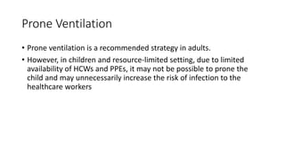 Prone Ventilation
• Prone ventilation is a recommended strategy in adults.
• However, in children and resource-limited setting, due to limited
availability of HCWs and PPEs, it may not be possible to prone the
child and may unnecessarily increase the risk of infection to the
healthcare workers
 