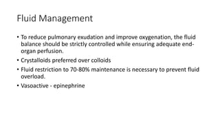 Fluid Management
• To reduce pulmonary exudation and improve oxygenation, the fluid
balance should be strictly controlled while ensuring adequate end-
organ perfusion.
• Crystalloids preferred over colloids
• Fluid restriction to 70-80% maintenance is necessary to prevent fluid
overload.
• Vasoactive - epinephrine
 