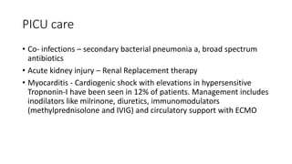 PICU care
• Co- infections – secondary bacterial pneumonia a, broad spectrum
antibiotics
• Acute kidney injury – Renal Replacement therapy
• Myocarditis - Cardiogenic shock with elevations in hypersensitive
Tropnonin-I have been seen in 12% of patients. Management includes
inodilators like milrinone, diuretics, immunomodulators
(methylprednisolone and IVIG) and circulatory support with ECMO
 