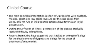 Clinical Course
• The most common presentation is short H/O prodrome with myalgias,
malaise, cough and low-grade fever. As per the case series from
China, only 40-70% of the pediatric patients have fever as an initial
presentation.
• During the 2nd week of illness- progression of the disease gradually
leads to difficulty in breathing.
• Reports from China have suggested that it takes an average of 8 days
for the development of dyspnea and 9 days for the onset of
pneumonia/pneumonitis
 