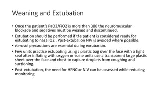 Weaning and Extubation
• Once the patient’s PaO2/FiO2 is more than 300 the neuromuscular
blockade and sedatives must be weaned and discontinued.
• Extubation should be performed if the patient is considered ready for
extubating to nasal O2 . Post-extubation NIV is avoided where possible.
• Aerosol precautions are essential during extubation.
• Few units practice extubating using a plastic bag over the face with a tight
seal after inflating with oxygen or some units use a transparent large plastic
sheet over the face and chest to capture droplets from coughing and
suctioning.
• Post-extubation, the need for HFNC or NIV can be assessed while reducing
monitoring.
 