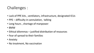 Challenges :
• Lack of PPE kits , ventilators, infrastructure, designated ICUs
• PPE – difficulty in cannulation, talking
• Long hours , shortage of manpower
• BMW
• Ethical dilemmas – justified distribution of resources
• Fear of spread to their families
• Anxiety
• No treatment, No vaccination
 