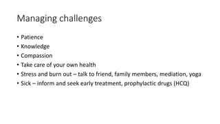 Managing challenges
• Patience
• Knowledge
• Compassion
• Take care of your own health
• Stress and burn out – talk to friend, family members, mediation, yoga
• Sick – inform and seek early treatment, prophylactic drugs (HCQ)
 