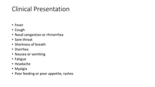 Clinical Presentation
• Fever
• Cough
• Nasal congestion or rhinorrhea
• Sore throat
• Shortness of breath
• Diarrhea
• Nausea or vomiting
• Fatigue
• Headache
• Myalgia
• Poor feeding or poor appetite, rashes
 
