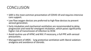 CONCLUSION
• SARI is the most common presentation of COVID-19 and requires intensive
care support.
• Low flow oxygen devices are preferred to high flow devices to prevent
aerosol generation.
• Early intubation and mechanical ventilation are recommended to delay
progression and need for emergent intubation, which poses significantly
higher risk of transmission of infection to HCW.
• Avoid routine use of HFNC and NIV. If necessary, a full PPE with aerosol
precautions.
• Management of ARDS - lung protective ventilation with liberal sedation-
analgesia and avoidance of steroids.
 