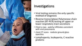 Investigations
• Viral testing remains the only specific
method of diagnosis
• Reverse transcriptase-Polymerase chain
reaction (RT-PCR) testing of upper or
lower respiratory tract secretions
• Chest x-rays - patchy infiltrates consistent
with viral pneumonia
• chest CT scans- nodular ground glass
opacities
• Lymphopenia, leukopenia, C reactive
proteins
 
