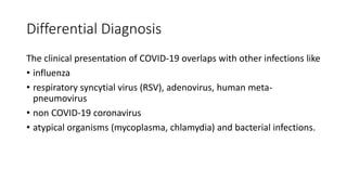 Differential Diagnosis
The clinical presentation of COVID-19 overlaps with other infections like
• influenza
• respiratory syncytial virus (RSV), adenovirus, human meta-
pneumovirus
• non COVID-19 coronavirus
• atypical organisms (mycoplasma, chlamydia) and bacterial infections.
 
