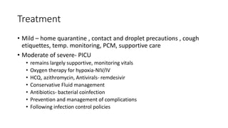 Treatment
• Mild – home quarantine , contact and droplet precautions , cough
etiquettes, temp. monitoring, PCM, supportive care
• Moderate of severe- PICU
• remains largely supportive, monitoring vitals
• Oxygen therapy for hypoxia-NIV/IV
• HCQ, azithromycin, Antivirals- remdesivir
• Conservative Fluid management
• Antibiotics- bacterial coinfection
• Prevention and management of complications
• Following infection control policies
 