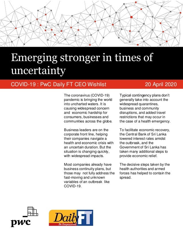 Emerging stronger in times of
uncertainty
COVID-19 : PwC Daily FT CEO Wishlist 20 April 2020
The coronavirus (COVID-19)
pandemic is bringing the world
into uncharted waters. It is
causing widespread concern
and economic hardship for
consumers, businesses and
communities across the globe.
Business leaders are on the
corporate front line, helping
their companies navigate a
health and economic crisis with
an uncertain duration. But the
situation is changing quickly,
with widespread impacts.
Most companies already have
business continuity plans, but
those may not fully address the
fast-moving and unknown
variables of an outbreak like
COVID-19.
Typical contingency plans don’t
generally take into account the
widespread quarantines,
business and community
disruptions, and added travel
restrictions that may occur in
the case of a health emergency.
To facilitate economic recovery,
the Central Bank of Sri Lanka
lowered interest rates amidst
the outbreak, and the
Government of Sri Lanka has
taken many additional steps to
provide economic relief.
The decisive steps taken by the
health authorities and armed
forces has helped to contain the
spread.
 