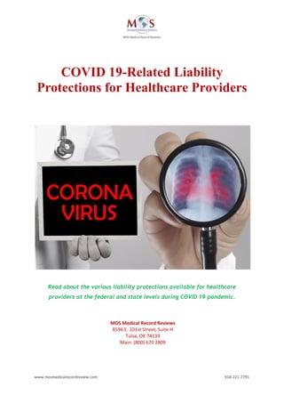 www.mosmedicalrecordreview.com 918-221-7791
COVID 19-Related Liability
Protections for Healthcare Providers
Read about the various liability protections available for healthcare
providers at the federal and state levels during COVID 19 pandemic.
MOS Medical Record Reviews
8596 E. 101st Street, Suite H
Tulsa, OK 74133
Main: (800) 670 2809
 