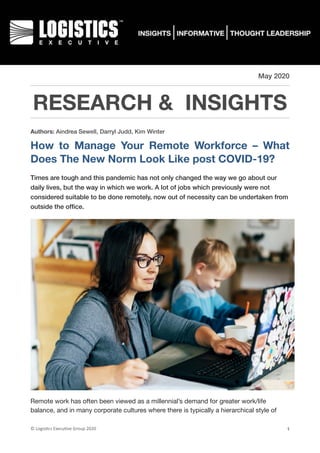 May 2020
RESEARCH & INSIGHTS
Authors: Aindrea Sewell, Darryl Judd, Kim Winter
How to Manage Your Remote Workforce – What
Does The New Norm Look Like post COVID-19?
Times are tough and this pandemic has not only changed the way we go about our
daily lives, but the way in which we work. A lot of jobs which previously were not
considered suitable to be done remotely, now out of necessity can be undertaken from
outside the ofﬁce.
Remote work has often been viewed as a millennial’s demand for greater work/life
balance, and in many corporate cultures where there is typically a hierarchical style of
©	Logis(cs	Execu(ve	Group	2020 1
 