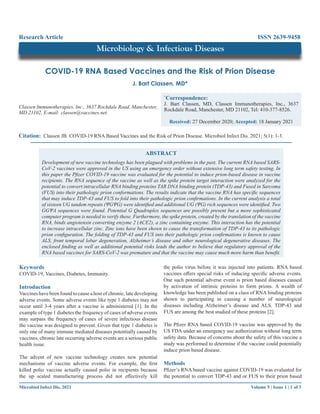 Volume 5 | Issue 1 | 1 of 3
Microbiol Infect Dis, 2021
COVID-19 RNA Based Vaccines and the Risk of Prion Disease
Classen Immunotherapies, Inc., 3637 Rockdale Road, Manchester,
MD 21102, E-mail: classen@vaccines.net.
J. Bart Classen, MD*
Citation: Classen JB. COVID-19 RNA Based Vaccines and the Risk of Prion Disease. Microbiol Infect Dis. 2021; 5(1): 1-3.
Research Article
ABSTRACT
Development of new vaccine technology has been plagued with problems in the past. The current RNA based SARS-
CoV-2 vaccines were approved in the US using an emergency order without extensive long term safety testing. In
this paper the Pfizer COVID-19 vaccine was evaluated for the potential to induce prion-based disease in vaccine
recipients. The RNA sequence of the vaccine as well as the spike protein target interaction were analyzed for the
potential to convert intracellular RNA binding proteins TAR DNA binding protein (TDP-43) and Fused in Sarcoma
(FUS) into their pathologic prion conformations. The results indicate that the vaccine RNA has specific sequences
that may induce TDP-43 and FUS to fold into their pathologic prion confirmations. In the current analysis a total
of sixteen UG tandem repeats (ΨGΨG) were identified and additional UG (ΨG) rich sequences were identified. Two
GGΨA sequences were found. Potential G Quadruplex sequences are possibly present but a more sophisticated
computer program is needed to verify these. Furthermore, the spike protein, created by the translation of the vaccine
RNA, binds angiotensin converting enzyme 2 (ACE2), a zinc containing enzyme. This interaction has the potential
to increase intracellular zinc. Zinc ions have been shown to cause the transformation of TDP-43 to its pathologic
prion configuration. The folding of TDP-43 and FUS into their pathologic prion confirmations is known to cause
ALS, front temporal lobar degeneration, Alzheimer’s disease and other neurological degenerative diseases. The
enclosed finding as well as additional potential risks leads the author to believe that regulatory approval of the
RNA based vaccines for SARS-CoV-2 was premature and that the vaccine may cause much more harm than benefit.
*
Correspondence:
J. Bart Classen, MD, Classen Immunotherapies, Inc., 3637
Rockdale Road, Manchester, MD 21102, Tel: 410-377-8526.
Received: 27 December 2020; Accepted: 18 January 2021
Microbiology & Infectious Diseases
ISSN 2639-9458
Keywords
COVID-19, Vaccines, Diabetes, Immunity.
Introduction
Vaccines have been found to cause a host of chronic, late developing
adverse events. Some adverse events like type 1 diabetes may not
occur until 3-4 years after a vaccine is administered [1]. In the
example of type 1 diabetes the frequency of cases of adverse events
may surpass the frequency of cases of severe infectious disease
the vaccine was designed to prevent. Given that type 1 diabetes is
only one of many immune mediated diseases potentially caused by
vaccines, chronic late occurring adverse events are a serious public
health issue.
The advent of new vaccine technology creates new potential
mechanisms of vaccine adverse events. For example, the first
killed polio vaccine actually caused polio in recipients because
the up scaled manufacturing process did not effectively kill
the polio virus before it was injected into patients. RNA based
vaccines offers special risks of inducing specific adverse events.
One such potential adverse event is prion based diseases caused
by activation of intrinsic proteins to form prions. A wealth of
knowledge has been published on a class of RNA binding proteins
shown to participating in causing a number of neurological
diseases including Alzheimer’s disease and ALS. TDP-43 and
FUS are among the best studied of these proteins [2].
The Pfizer RNA based COVID-19 vaccine was approved by the
US FDA under an emergency use authorization without long term
safety data. Because of concerns about the safety of this vaccine a
study was performed to determine if the vaccine could potentially
induce prion based disease.
Methods
Pfizer’s RNA based vaccine against COVID-19 was evaluated for
the potential to convert TDP-43 and or FUS to their prion based
 