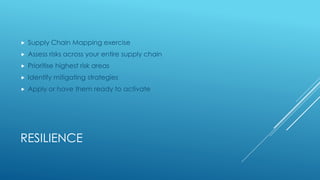 RESILIENCE
 Supply Chain Mapping exercise
 Assess risks across your entire supply chain
 Prioritise highest risk areas
 Identify mitigating strategies
 Apply or have them ready to activate
 