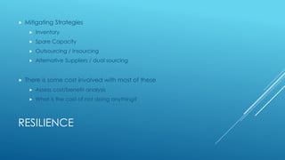 RESILIENCE
 Mitigating Strategies
 Inventory
 Spare Capacity
 Outsourcing / Insourcing
 Alternative Suppliers / dual sourcing
 There is some cost involved with most of these
 Assess cost/benefit analysis
 What is the cost of not doing anything?
 